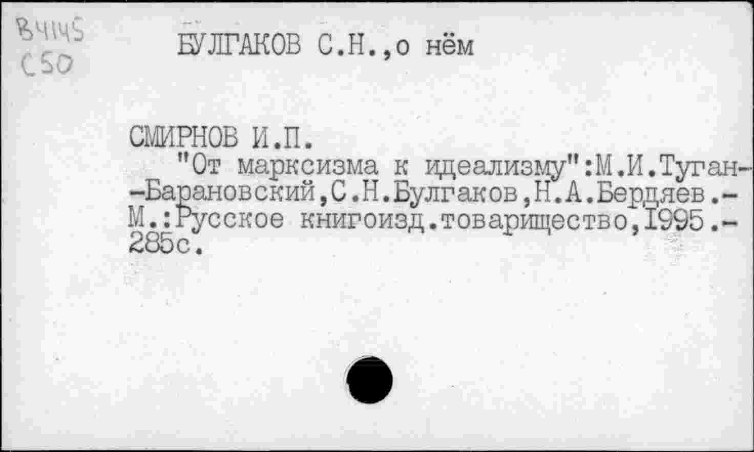 ﻿%Ч\чь С50
БУЛГАКОВ С.Н.,о нём
СМИРНОВ И.П.
"От марксизма к идеализму" :М.И. Туган--Барановский,С.Н.Булг аков,Н.А.Бердяев.-М.:Русское книгоизд.товарищество,1995.-285с.